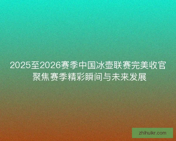 2025至2026赛季中国冰壶联赛完美收官 聚焦赛季精彩瞬间与未来发展