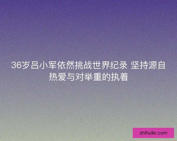 36岁吕小军依然挑战世界纪录 坚持源自热爱与对举重的执着