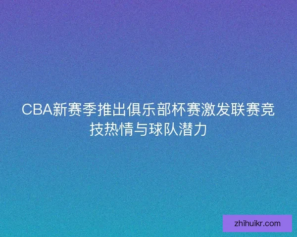 CBA新赛季推出俱乐部杯赛激发联赛竞技热情与球队潜力
