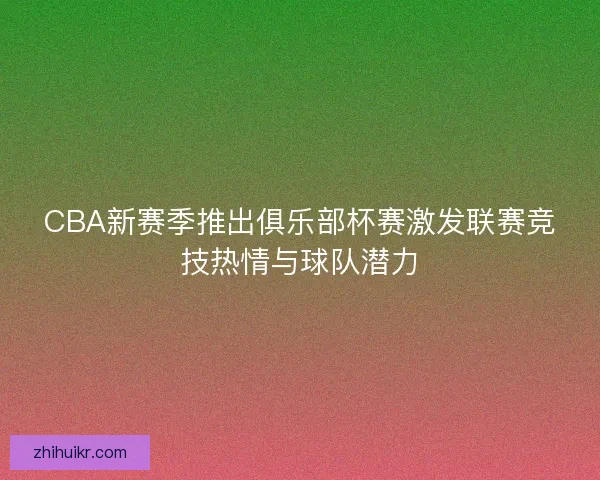 CBA新赛季推出俱乐部杯赛激发联赛竞技热情与球队潜力
